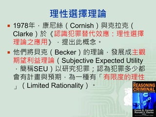 理性選擇理論
 1978年，康尼絲（Cornish）與克拉克（
Clarke）於《認識犯罪替代效應：理性選擇
理論之應用》，提出此概念。
 他們將貝克（Becker）的理論，發展成主觀
期望利益理論（Subjective Expected Utility
，簡稱SEU）以研究犯罪；認為犯罪多少都
會有計畫與預期，為一種有「有限度的理性
」（Limited Rationality）。
 