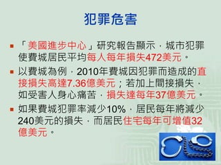 犯罪危害
 「美國進步中心」研究報告顯示，城市犯罪
使費城居民平均每人每年損失472美元。
 以費城為例，2010年費城因犯罪而造成的直
接損失高達7.36億美元；若加上間接損失，
如受害人身心痛苦，損失達每年37億美元。
 如果費城犯罪率減少10%，居民每年將減少
240美元的損失，而居民住宅每年可增值32
億美元。
 