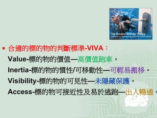  合適的標的物的判斷標準-VIVA：
Value-標的物的價值—高價值跑車。
Inertia-標的物的慣性/可移動性—可輕易搬移。
Visibility-標的物的可見性—未隱藏保護。
Access-標的物可接近性及易於逃跑—出入暢通。
 