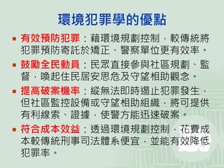 環境犯罪學的優點
 有效預防犯罪：藉環境規劃控制，較傳統將
犯罪預防寄託於矯正、警察單位更有效率。
 鼓勵全民動員：民眾直接參與社區規劃、監
督，喚起住民居安思危及守望相助觀念。
 提高破案機率：縱無法即時遏止犯罪發生，
但社區監控設備或守望相助組織，將可提供
有利線索、證據，使警方能迅速破案。
 符合成本效益：透過環境規劃控制，花費成
本較傳統刑事司法體系便宜，並能有效降低
犯罪率。
 