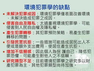 環境犯罪學的缺點
 未解決犯罪成因：環境犯罪學僅表面改善環境
，未解決造成犯罪之成因。
 侵害自由及隱私：太過重視環境犯罪學，可能
侵害到人民自由權及隱私權。
 產生犯罪轉移：其犯罪預防策略，易產生犯罪
轉移的問題。
 引發民眾抗拒：一些措施可能造成居民出入不
便或是額外支出費用，使居住產生抗拒。
 增加不信賴感：因此個人為保 護自己，降低犯
罪恐懼，可能產生對他人之不信賴。
 研究類型不足：目前環境犯罪學之研究多以財
產犯罪為主，其他犯罪類型尚待加強。
 