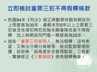 立即檢討重罪三犯不得假釋條款
 民國94年《刑法》修正將數罪併罰有期徒刑
上限提高為30年，最輕本刑5年以上之罪累三
犯者及性侵犯再犯危險未顯著降低者不得假
釋，加上無期徒刑門檻一舉提高為25年。
 這些「重罪三犯受刑人」無法假釋、沒有希
望，又無法分類分級管理，造成監獄管理困
擾；故若無「超高度安全管理監獄」之規劃
，實應修正《三振條款》使有假釋機會。
 