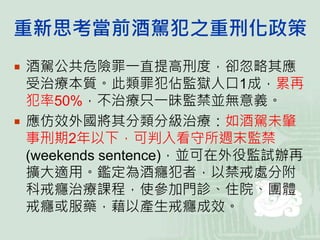 重新思考當前酒駕犯之重刑化政策
 酒駕公共危險罪一直提高刑度，卻忽略其應
受治療本質。此類罪犯佔監獄人口1成，累再
犯率50%，不治療只一昧監禁並無意義。
 應仿效外國將其分類分級治療：如酒駕未肇
事刑期2年以下，可判入看守所週末監禁
(weekends sentence)，並可在外役監試辦再
擴大適用。鑑定為酒癮犯者，以禁戒處分附
科戒癮治療課程，使參加門診、住院、團體
戒癮或服藥，藉以產生戒癮成效。
 