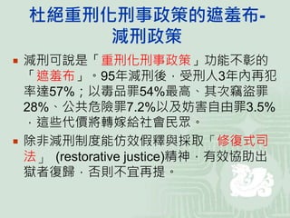 杜絕重刑化刑事政策的遮羞布-
減刑政策
 減刑可說是「重刑化刑事政策」功能不彰的
「遮羞布」。95年減刑後，受刑人3年內再犯
率達57%；以毒品罪54%最高、其次竊盜罪
28%、公共危險罪7.2%以及妨害自由罪3.5%
，這些代價將轉嫁給社會民眾。
 除非減刑制度能仿效假釋與採取「修復式司
法」 (restorative justice)精神，有效協助出
獄者復歸，否則不宜再提。
 