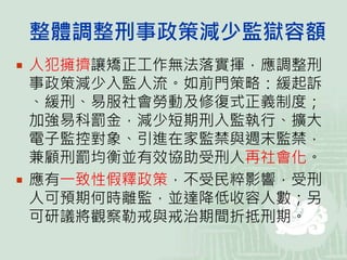 整體調整刑事政策減少監獄容額
 人犯擁擠讓矯正工作無法落實揮，應調整刑
事政策減少入監人流。如前門策略：緩起訴
、緩刑、易服社會勞動及修復式正義制度；
加強易科罰金，減少短期刑入監執行、擴大
電子監控對象、引進在家監禁與週末監禁，
兼顧刑罰均衡並有效協助受刑人再社會化。
 應有一致性假釋政策，不受民粹影響，受刑
人可預期何時離監，並達降低收容人數；另
可研議將觀察勒戒與戒治期間折抵刑期。
 