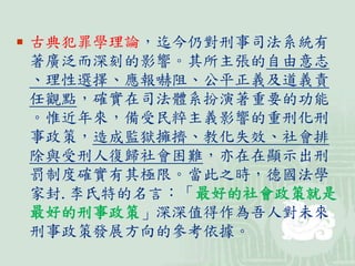  古典犯罪學理論，迄今仍對刑事司法系統有
著廣泛而深刻的影響。其所主張的自由意志
、理性選擇、應報嚇阻、公平正義及道義責
任觀點，確實在司法體系扮演著重要的功能
。惟近年來，備受民粹主義影響的重刑化刑
事政策，造成監獄擁擠、教化失效、社會排
除與受刑人復歸社會困難，亦在在顯示出刑
罰制度確實有其極限。當此之時，德國法學
家封.李氏特的名言：「最好的社會政策就是
最好的刑事政策」深深值得作為吾人對未來
刑事政策發展方向的參考依據。
 