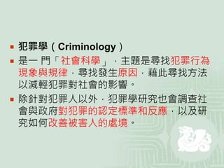  犯罪學（Criminology）
 是一 門「社會科學」，主題是尋找犯罪行為
現象與規律，尋找發生原因，藉此尋找方法
以減輕犯罪對社會的影響。
 除針對犯罪人以外，犯罪學研究也會調查社
會與政府對犯罪的認定標準和反應，以及研
究如何改善被害人的處境。
 