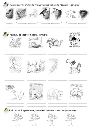 8. Как живеят прелетните птиците през четирите годишни времена?
........................... ............................................................................... .......................................................................... .........................................................................
.......................... ............................................................................... .......................................................................... ..........................................................................
9. Разкажи за врабчето, заека, мечката.
............................................................... ........................................................... ............................................................ ..........................................................
............................................................... ........................................................... ............................................................ ..........................................................
............................................................... ........................................................... ............................................................ ..........................................................
............................................................... ........................................................... ............................................................ ..........................................................
........................................................ ........................................................... ............................................................ ..........................................................
....................................................... ........................................................... ............................................................ ..........................................................
10.Нарисувай промените, които настъпват с дървото през сезоните.
 
