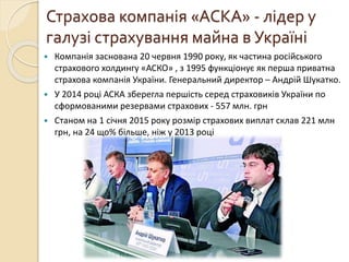 Компанія заснована 20 червня 1990 року, як частина російського
страхового холдингу «АСКО» , з 1995 функціонує як перша приватна
страхова компанія України. Генеральний директор – Андрій Шукатко.
 У 2014 році АСКА зберегла першість серед страховиків України по
сформованими резервами страхових - 557 млн. грн
 Станом на 1 січня 2015 року розмір страхових виплат склав 221 млн
грн, на 24 що% більше, ніж у 2013 році
Страхова компанія «АСКА» - лідер у
галузі страхування майна в Україні
 