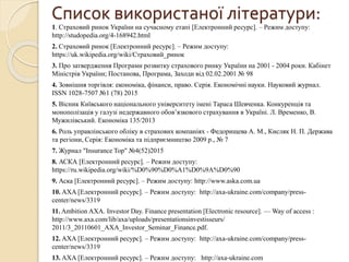 Список використаної літератури:
1. Страховий ринок України на сучасному етапі [Електронний ресурс]. – Режим доступу:
http://studopedia.org/4-168942.html
2. Страховий ринок [Електронний ресурс]. – Режим доступу:
https://uk.wikipedia.org/wiki/Страховий_ринок
3. Про затвердження Програми розвитку страхового ринку України на 2001 - 2004 роки. Кабінет
Міністрів України; Постанова, Програма, Заходи від 02.02.2001 № 98
4. Зовнішня торгівля: економіка, фінанси, право. Серія. Економічні науки. Науковий журнал.
ISSN 1028-7507 №1 (78) 2015
5. Вісник Київського національного університету імені Тараса Шевченка. Конкуренція та
монополізація у галузі недержавного обов’язкового страхування в Україні. Л. Временко, В.
Мужилівський. Економіка 135/2013
6. Роль управлінського обліку в страхових компаніях - Федорищева А. М., Кисляк Н. П. Держава
та регіони, Серія: Економіка та підприємництво 2009 р., № 7
7. Журнал "Insurance Top" №4(52)2015
8. АСКА [Електронний ресурс]. – Режим доступу:
https://ru.wikipedia.org/wiki/%D0%90%D0%A1%D0%9A%D0%90
9. Аска [Електронний ресурс]. – Режим доступу: http://www.aska.com.ua
10. AXA [Електронний ресурс]. – Режим доступу: http://axa-ukraine.com/company/press-
center/news/3319
11. Ambition AXA. Investor Day. Finance presentation [Electronic resource]. — Way of access :
http://www.axa.com/lib/axa/uploads/presentationsinvestisseurs/
2011/3_20110601_AXA_Investor_Seminar_Finance.pdf.
12. AXA [Електронний ресурс]. – Режим доступу: http://axa-ukraine.com/company/press-
center/news/3319
13. AXA [Електронний ресурс]. – Режим доступу: http://axa-ukraine.com
 