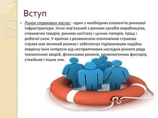Вступ
 Ринок страхових послуг - один з необхідних елементів ринкової
інфраструктури, тісно пов'язаний з ринком засобів виробництва,
споживчих товарів, ринком капіталу і цінних паперів, праці і
робочої сили. У країнах з розвиненою економікою страхова
справа має великий розмах і забезпечує підприємцям надійну
охорону їхніх інтересів від несприятливих наслідків різного роду
техногенних аварій, фінансових ризиків, криміногенних факторів,
стихійних і інших лих.
 