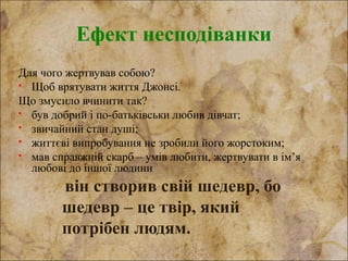 Ефект несподіванки
Для чого жертвував собою?
 Щоб врятувати життя Джонсі.
Що змусило вчинити так?
 був добрий і по-батьківськи любив дівчат;
 звичайний стан душі;
 життєві випробування не зробили його жорстоким;
 мав справжній скарб – умів любити, жертвувати в ім’я
любові до іншої людини
він створив свій шедевр, бо
шедевр – це твір, який
потрібен людям.
 