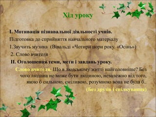 Хід уроку
І. Мотивація пізнавальної діяльності учнів.
Підготовка до сприйняття навчального матеріалу
1.Звучить музика (Вівальді «Чотири пори року. «Осінь»)
2. Слово вчителя
ІІ. Оголошення теми, мети і завдань уроку.
Слово вчителя. Що в людському житті найголовніше? Без
чого людина не може бути людиною, незалежно від того,
якою б сильною, сміливою, розумною вона не була б..
(Без друзів і спілкування)
 