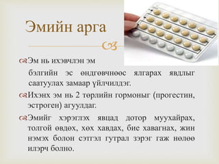 
Эмийн арга
Эм нь ихэвчлэн эм
бэлгийн эс өндгөвчнөөс ялгарах явдлыг
саатуулах замаар үйлчилдэг.
Ихэнх эм нь 2 төрлийн гормоныг (прогестин,
эстроген) агуулдаг.
Эмийг хэрэглэх явцад дотор муухайрах,
толгой өвдөх, хөх хавдах, бие хавагнах, жин
нэмэх болон сэтгэл гутрал зэрэг гаж нөлөө
илэрч болно.
 