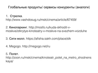 / ( )Глобальные продукты сервисы конкуренты аналоги
1. .Стрелка
http://www.vashdosug.ru/msk/cinema/article/67459/
2. . http://mosfo.ru/kuda-skhodit-v-Кинопаркинг
moskve/otkrytye-kinoteatry-v-moskve-na-svezhem-vozduhe
3. . https://afisha.sakh.com/place/slkСити молл
4. Megogo. http://megogo.net/ru
5. .Полет
http://zoon.ru/msk/cinema/kinoteatr_polet_na_metro_shodnens
kaya/
 