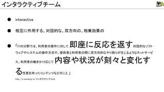 ● interactive
● 相互に作用する、対話的な、双方向 、相乗効果
● 「I 分野で 、利用者 操作に対して 即座に反応を返す対話的なソフト
ウェアやシステム 操作方式や、提供者と利用者 間に双方向的なやり取りが生じるようなネットサービ
ス、利用者 働きかけ応じて 内容や状況が刻々と変化す
る性質を持ったコンテンツなど こと 」
http://e-words.jp/w/インタラクティブ.html
インタラクティブチーム
 