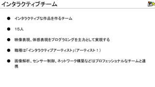 ● インタラクティブな作品を作るチーム
● １５人
● 映像表現、体感表現をプログラミングを主力として実現する
● 職種 「インタラクティブアーティスト」（アーティスト！）
● 画像解析、センサー制御、ネットワーク構築など プロフェッショナルなチームと連
携
インタラクティブチーム
 