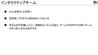 ● nityを使うことが多い
● 芸術畑、プログラム畑出身どっちもいる
● 作るも が定義しにくい、流動的ということもあり、チームラボ 中でも特にチーム
ラボっぽい文化な気がする
インタラクティブチーム
 