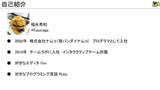 福永秀和
@fuqunaga
● 2002年　株式会社ナムコ（現バンダイナムコ）　プログラマとして入社
● 2014年　チームラボに入社　インタラクティブチーム所属
● 好きなエディタ im
● 好きなプログラミング言語 uby
自己紹介
 