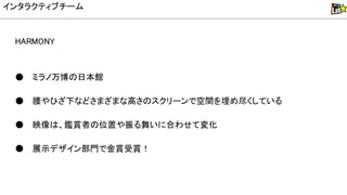 HA MON
● ミラノ万博 日本館
● 腰やひざ下などさまざまな高さ スクリーンで空間を埋め尽くしている
● 映像 、鑑賞者 位置や振る舞いに合わせて変化
● 展示デザイン部門で金賞受賞！
インタラクティブチーム
 