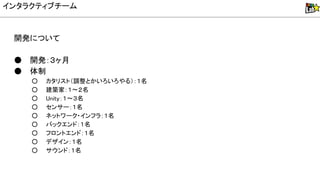 開発について
● 開発：３ヶ月
● 体制
○ カタリスト（調整とかいろいろやる）：１名
○ 建築家：１〜２名
○ nity：１〜３名
○ センサー：１名
○ ネットワーク・インフラ：１名
○ バックエンド：１名
○ フロントエンド：１名
○ デザイン：１名
○ サウンド：１名
インタラクティブチーム
 
