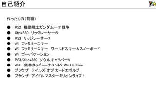 作ったも （前職）
● P 2　機動戦士ガンダム一年戦争
● box360　リッジレーサー６
● P 3　リッジレーサー７
● ii　ファミリースキー
● ii　ファミリースキー　ワールドスキー＆スノーボード
● ii　ゴーバケーション
● P 3/ box360　ソウルキャリバー
● ii 　鉄拳タッグトーナメント２ ii Edition
● ブラウザ　テイルズ オブ カードエボルブ
● ブラウザ　アイドルマスター ミリオンライブ！
自己紹介
 