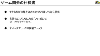 ● できるだけ仕様を決めてきっちり書いてから開発
● 言語化しにくいところ 「いい感じで」
○ プログラマ「イラッ☆」
● デバッグでしっかり実装チェック
ゲーム開発 仕様書
 