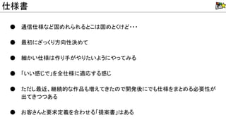 ● 通信仕様など固めれられるとこ 固めとくけど・・・
● 最初にざっくり方向性決めて
● 細かい仕様 作り手がやりたいようにやってみる
● 「いい感じで」を全仕様に適応する感じ
● ただし最近、継続的な作品も増えてきた で開発後にでも仕様をまとめる必要性が
出てきつつある
● お客さんと要求定義を合わせる「提案書」 ある
仕様書
 