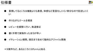 ● 重視してるところ 機能よりも表現、体感など言語化しにくい部分な で記述しにく
い
● 作りながらゴールを模索
● レビューを頻繁に行い、軌道修正
● 書く手間で実物作ったほうが早い
● イテレーション期間、項目まで含めて動的なアジャイル開発
＊ I案件など、あるところに ちゃんとある
仕様書
 