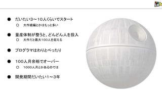● だいたい３～１０人くらいでスタート
○ 大作続編とか もっと多い
● 量産体制が整うと、どんどん人を投入
○ 大作だと最大１００人を超える
● プログラマ わりとべったり
● １００人月余裕でオーバー
○ １０００人月とかある で
● 開発期間だいたい１～３年
 