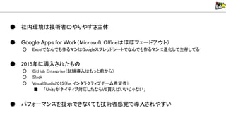 ● 社内環境 技術者 やりやすさ主体
● Google Apps for Work（Microsoft Office ほぼフェードアウト）
○ Excelでなんでも作るマン Googleスプレッドシートでなんでも作るマンに進化して生存してる
● 2015年に導入されたも
○ GitHub Enterprise（試験導入 もっと前から）
○ lack
○ isual tudio2015（for インタラクティブチーム希望者）
■ 「 nityがネイティブ対応したなら 買え いいじゃない」
● パフォーマンスを提示できなくても技術者感覚で導入されやすい
 