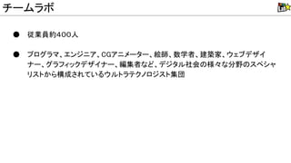 ● 従業員約４００人
● プログラマ、エンジニア、CGアニメーター、絵師、数学者、建築家、ウェブデザイ
ナー、グラフィックデザイナー、編集者など、デジタル社会 様々な分野 スペシャ
リストから構成されているウルトラテクノロジスト集団
チームラボ
 