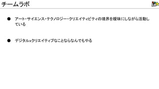 ● アート・サイエンス・テクノロジー・クリエイティビティ 境界を曖昧にしながら活動し
ている
● デジタルｘクリエイティブなことならなんでもやる
チームラボ
 