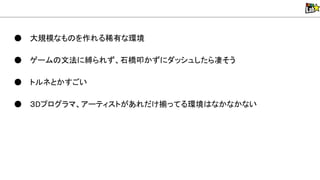 ● 大規模なも を作れる稀有な環境
● ゲーム 文法に縛られず、石橋叩かずにダッシュしたら凄そう
● トルネとかすごい
● ３Dプログラマ、アーティストがあれだけ揃ってる環境 なかなかない
 