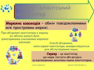 08/04/16вчитель інформатки Дмитрук Олена Юріївна
Cервер і клієнтський
комп'ютер
Мережна взаємодіяМережна взаємодія – обмін повідомленнями
між пристроями мережі.
При об’єднанні комп’ютерів у мережу
всі об’єкти можуть бути
рівноправними учасниками мережної
взаємодії.
СерверСервер - це комп’ютер,
що надає послуги або ресурси
за відповідними запитами іншим комп’ютерам.
Спосіб об’єднання,
коли окремі комп’ютери, використовуються
для обслуговування інших.
 
