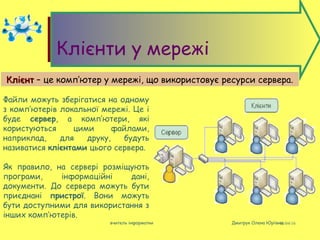 08/04/16вчитель інформатки Дмитрук Олена Юріївна
Клієнти у мережі
КлієнтКлієнт – це комп’ютер у мережі, що використовує ресурси сервера.
Файли можуть зберігатися на одному
з комп’ютерів локальної мережі. Це і
буде сервер, а комп’ютери, які
користуються цими файлами,
наприклад, для друку, будуть
називатися клієнтами цього сервера.
Як правило, на сервері розміщують
програми, інформаційні дані,
документи. До сервера можуть бути
приєднані пристрої. Вони можуть
бути доступними для використання з
інших комп’ютерів.
 