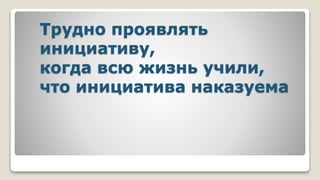 Трудно проявлять
инициативу,
когда всю жизнь учили,
что инициатива наказуема
 