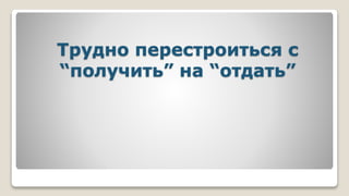 Трудно перестроиться с
“получить” на “отдать”
 