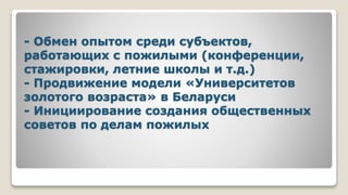 - Обмен опытом среди субъектов,
работающих с пожилыми (конференции,
стажировки, летние школы и т.д.)
- Продвижение модели «Университетов
золотого возраста» в Беларуси
- Инициирование создания общественных
советов по делам пожилых
 