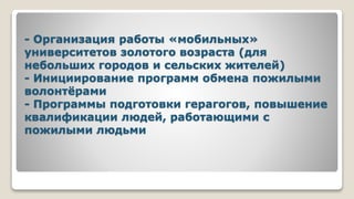 - Организация работы «мобильных»
университетов золотого возраста (для
небольших городов и сельских жителей)
- Инициирование программ обмена пожилыми
волонтёрами
- Программы подготовки герагогов, повышение
квалификации людей, работающими с
пожилыми людьми
 
