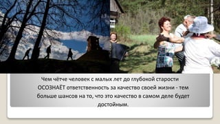 Чем чётче человек с малых лет до глубокой старости
ОСОЗНАЁТ ответственность за качество своей жизни - тем
больше шансов на то, что это качество в самом деле будет
достойным.
 