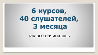 6 курсов,
40 слушателей,
3 месяца
так всё начиналось
 