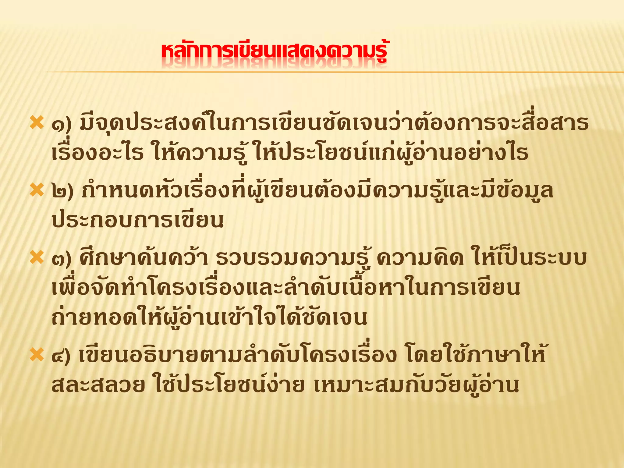 หลักการเขียนแสดงความรู้
 ๑) มีจุดประสงค์ในการเขียนชัดเจนว่าต้องการจะสื่อสาร
เรื่องอะไร ให้ความรู้ ให้ประโยชน์แก่ผู้อ่านอย่างไร
 ๒) กาหนดหัวเรื่องที่ผู้เขียนต้องมีความรู้และมีข้อมูล
ประกอบการเขียน
 ๓) ศึกษาค้นคว้า รวบรวมความรู้ ความคิด ให้เป็ นระบบ
เพื่อจัดทาโครงเรื่องและลาดับเนื้อหาในการเขียน
ถ่ายทอดให้ผู้อ่านเข้าใจได้ชัดเจน
 ๔) เขียนอธิบายตามลาดับโครงเรื่อง โดยใช้ภาษาให้
สละสลวย ใช้ประโยชน์ง่าย เหมาะสมกับวัยผู้อ่าน
 