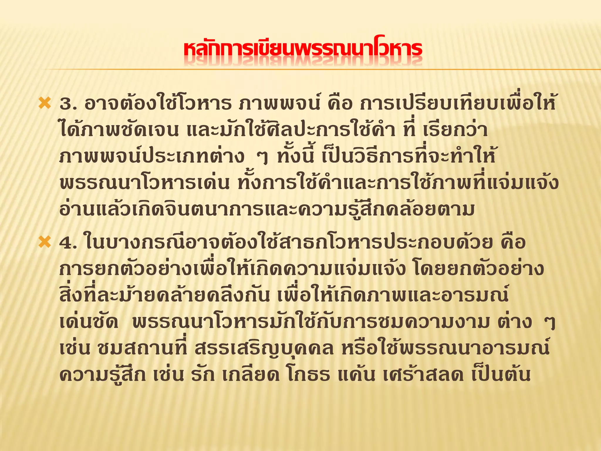 หลักการเขียนพรรณนาโวหาร
 3. อาจต้องใช้โวหาร ภาพพจน์ คือ การเปรียบเทียบเพื่อให้
ได้ภาพชัดเจน และมักใช้ศิลปะการใช้คา ที่ เรียกว่า
ภาพพจน์ประเภทต่าง ๆ ทั้งนี้ เป็ นวิธีการที่จะทาให้
พรรณนาโวหารเด่น ทั้งการใช้คาและการใช้ภาพที่แจ่มแจ้ง
อ่านแล้วเกิดจินตนาการและความรู้สึกคล้อยตาม
 4. ในบางกรณีอาจต้องใช้สาธกโวหารประกอบด้วย คือ
การยกตัวอย่างเพื่อให้เกิดความแจ่มแจ้ง โดยยกตัวอย่าง
สิ่งที่ละม้ายคล้ายคลึงกัน เพื่อให้เกิดภาพและอารมณ์
เด่นชัด พรรณนาโวหารมักใช้กับการชมความงาม ต่าง ๆ
เช่น ชมสถานที่ สรรเสริญบุคคล หรือใช้พรรณนาอารมณ์
ความรู้สึก เช่น รัก เกลียด โกธร แค้น เศร้าสลด เป็ นต้น
 