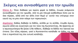 Σκέψεις και συναισθήματα για την ηρωίδα
Ελένη Κ.: Όταν διάβασα για πρώτη φορά το βιβλίο, ένιωσα ανάμεικτα
συναισθήματα για την ηρωίδα. Από τη μία πλευρά αισθάνθηκα λύπη για τα
όσα πέρασε, αλλά από την άλλη έναν θυμό γι’ αυτήν που επέτρεψε στον
εαυτό της να μπει στον κόσμο των ναρκωτικών.
Δημήτρης: Καθώς διάβαζα το βιβλίο, σελίδα με τη σελίδα, ένιωθα άγχος,
αγωνία αλλά και συγκίνηση για την τύχη της Κωνσταντίνας. Μη ξέροντας αν
η πρωταγωνίστρια θα ζούσε ή θα πέθαινε, διάβαζα το βιβλίο πιο τακτικά και
έντονα. Στο τέλος χάρηκα, γιατί η Κωνσταντίνα κατάλαβε το λάθος της και
έτσι η περιπέτειά της είχε ευτυχή κατάληξη.
 