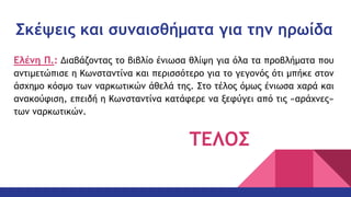 Σκέψεις και συναισθήματα για την ηρωίδα
Ελένη Π.: Διαβάζοντας το βιβλίο ένιωσα θλίψη για όλα τα προβλήματα που
αντιμετώπισε η Κωνσταντίνα και περισσότερο για το γεγονός ότι μπήκε στον
άσχημο κόσμο των ναρκωτικών άθελά της. Στο τέλος όμως ένιωσα χαρά και
ανακούφιση, επειδή η Κωνσταντίνα κατάφερε να ξεφύγει από τις «αράχνες»
των ναρκωτικών.
ΤΕΛΟΣ
 