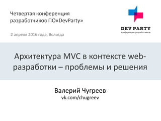 Четвертая конференция
разработчиков ПО«DevParty»
2 апреля 2016 года, Вологда
Валерий Чугреев
Архитектура MVC в контексте web-
разработки – проблемы и решения
vk.com/chugreev
 
