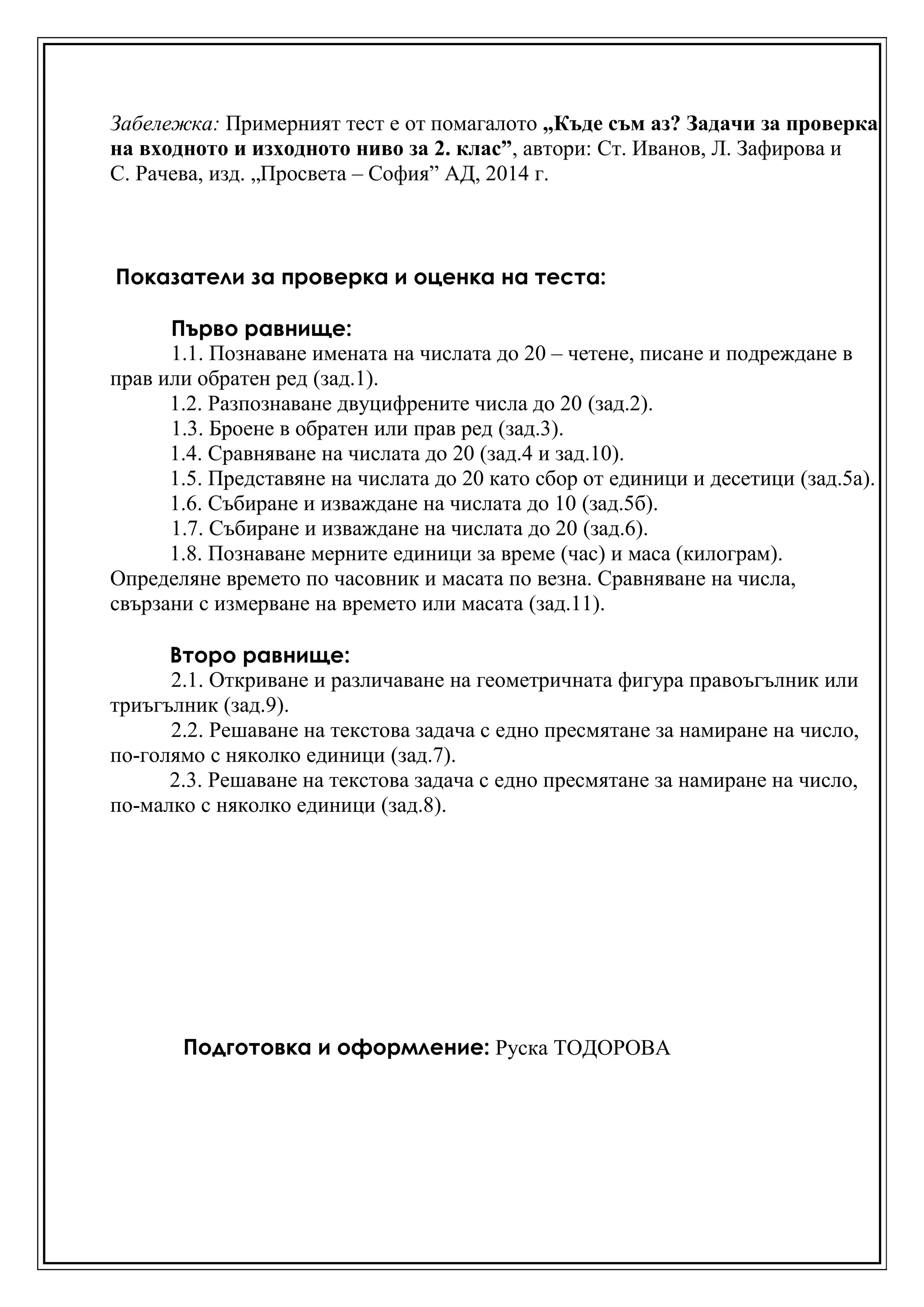 Забележка: Примерният тест е от помагалото „Къде съм аз? Задачи за проверка
на входното и изходното ниво за 2. клас”, автори: Ст. Иванов, Л. Зафирова и
С. Рачева, изд. „Просвета – София” АД, 2014 г.
Показатели за проверка и оценка на теста:
Първо равнище:
1.1. Познаване имената на числата до 20 – четене, писане и подреждане в
прав или обратен ред (зад.1).
1.2. Разпознаване двуцифрените числа до 20 (зад.2).
1.3. Броене в обратен или прав ред (зад.3).
1.4. Сравняване на числата до 20 (зад.4 и зад.10).
1.5. Представяне на числата до 20 като сбор от единици и десетици (зад.5а).
1.6. Събиране и изваждане на числата до 10 (зад.5б).
1.7. Събиране и изваждане на числата до 20 (зад.6).
1.8. Познаване мерните единици за време (час) и маса (килограм).
Определяне времето по часовник и масата по везна. Сравняване на числа,
свързани с измерване на времето или масата (зад.11).
Второ равнище:
2.1. Откриване и различаване на геометричната фигура правоъгълник или
триъгълник (зад.9).
2.2. Решаване на текстова задача с едно пресмятане за намиране на число,
по-голямо с няколко единици (зад.7).
2.3. Решаване на текстова задача с едно пресмятане за намиране на число,
по-малко с няколко единици (зад.8).
Подготовка и оформление: Руска ТОДОРОВА
 