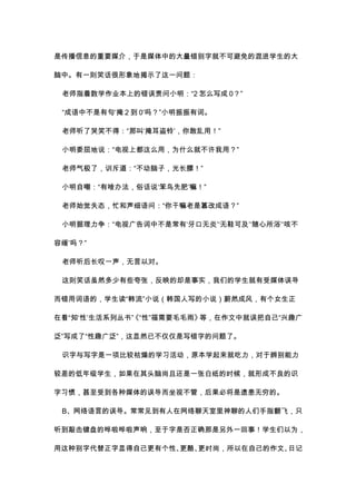 是传播信息的重要媒介，于是媒体中的大量错别字就不可避免的混进学生的大
脑中。有一则笑话很形象地揭示了这一问题：
老师指着数学作业本上的错误责问小明：“2 怎么写成 0？”
“成语中不是有句‘掩 2 到 0’吗？”小明振振有词。
老师听了哭笑不得：“那叫‘掩耳盗铃’，你敢乱用！”
小明委屈地说：“电视上都这么用，为什么就不许我用？”
老师气极了，训斥道：“不动脑子，光长膘！”
小明自嘲：“有啥办法，俗话说‘笨鸟先肥’嘛！”
老师始觉失态，忙和声细语问：“你干嘛老是篡改成语？”
小明据理力争：“电视广告词中不是常有‘牙口无炎’‘无鞋可及’‘随心所浴’‘咳不
容缓’吗？”
老师听后长叹一声，无言以对。
这则笑话虽然多少有些夸张，反映的却是事实，我们的学生就有受媒体误导
而错用词语的，学生读“韩流”小说（韩国人写的小说）蔚然成风，有个女生正
在看“知‘性’生活系列丛书”《“性”福需要毛毛雨》等，在作文中就误把自己“兴趣广
泛”写成了“性趣广泛”，这显然已不仅仅是写错字的问题了。
识字与写字是一项比较枯燥的学习活动，原本学起来就吃力，对于辨别能力
较差的低年级学生，如果在其头脑尚且还是一张白纸的时候，就形成不良的识
字习惯，甚至受到各种媒体的误导而坐视不管，后果必将是遗患无穷的。
B、网络语言的误导。常常见到有人在网络聊天室里神聊的人们手指翻飞，只
听到敲击键盘的哗啦哗啦声响，至于字是否正确那是另外一回事！学生们以为，
用这种别字代替正字显得自己更有个性、更酷、更时尚，所以在自己的作文、日记
 