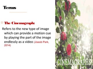 Terms
 The Cinemagraph:
Refers to the new type of image
which can provide a motion cue
by playing the part of the image
endlessly as a video (Jiseob Park,
2014)
 